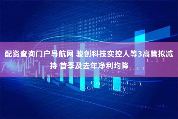 配资查询门户导航网 骏创科技实控人等3高管拟减持 首季及去年净利均降