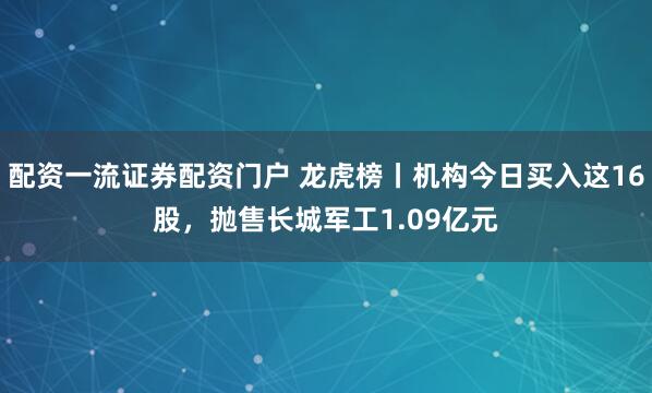 配资一流证券配资门户 龙虎榜丨机构今日买入这16股，抛售长城军工1.09亿元