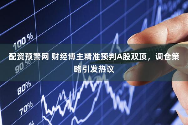 配资预警网 财经博主精准预判A股双顶，调仓策略引发热议