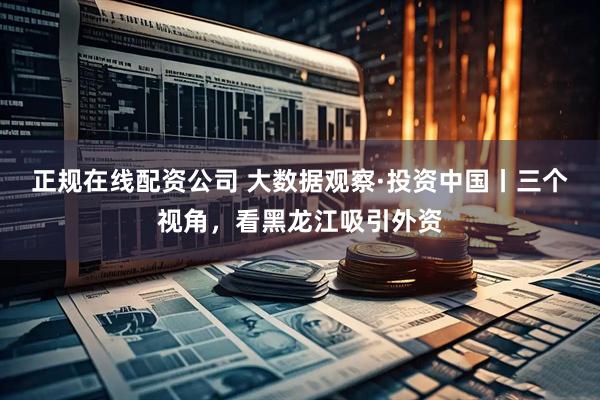 正规在线配资公司 大数据观察·投资中国丨三个视角，看黑龙江吸引外资