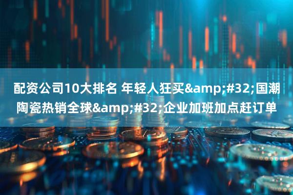 配资公司10大排名 年轻人狂买&#32;国潮陶瓷热销全球&#32;企业加班加点赶订单