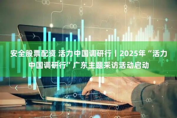安全股票配资 活力中国调研行丨2025年“活力中国调研行”广东主题采访活动启动