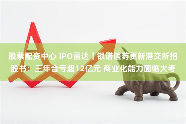 股票配资中心 IPO雷达｜银诺医药更新港交所招股书：三年合亏超12亿元 商业化能力面临大考