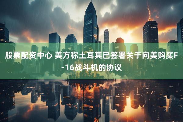 股票配资中心 美方称土耳其已签署关于向美购买F-16战斗机的协议