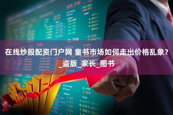 在线炒股配资门户网 童书市场如何走出价格乱象？_盗版_家长_图书
