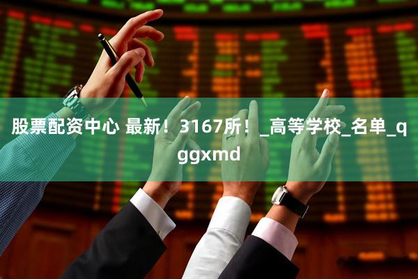 股票配资中心 最新！3167所！_高等学校_名单_qggxmd