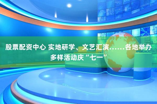 股票配资中心 实地研学、文艺汇演……各地举办多样活动庆“七一”