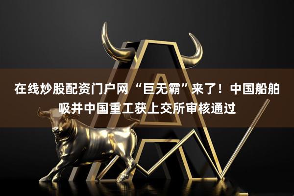 在线炒股配资门户网 “巨无霸”来了！中国船舶吸并中国重工获上交所审核通过