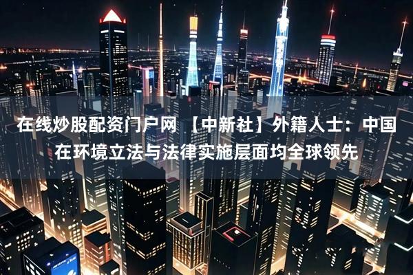 在线炒股配资门户网 【中新社】外籍人士：中国在环境立法与法律实施层面均全球领先