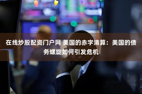 在线炒股配资门户网 美国的赤字清算：美国的债务螺旋如何引发危机