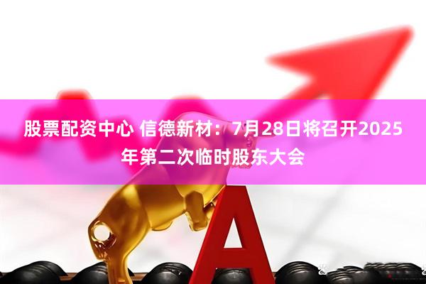 股票配资中心 信德新材：7月28日将召开2025年第二次临时股东大会