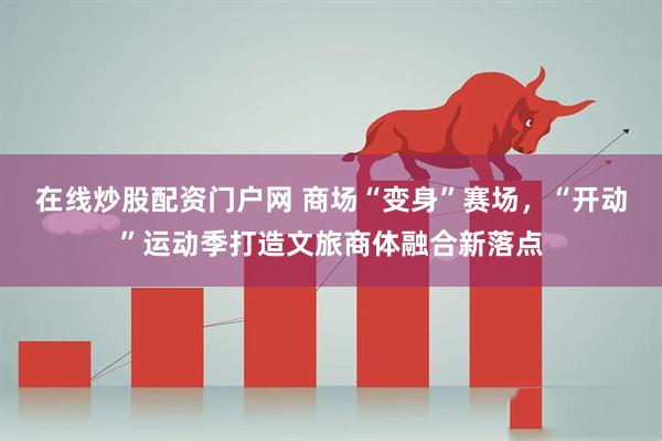 在线炒股配资门户网 商场“变身”赛场，“开动”运动季打造文旅商体融合新落点