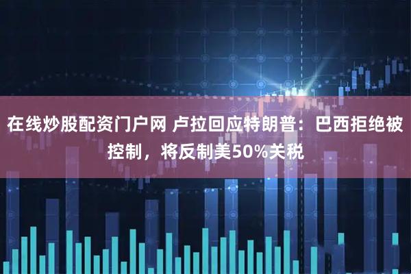 在线炒股配资门户网 卢拉回应特朗普：巴西拒绝被控制，将反制美50%关税