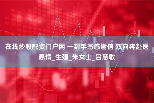 在线炒股配资门户网 一封手写感谢信 双向奔赴医患情_生殖_朱女士_吕慧敏