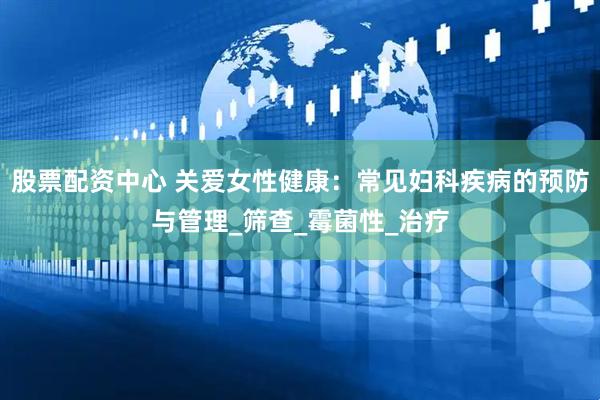 股票配资中心 关爱女性健康：常见妇科疾病的预防与管理_筛查_霉菌性_治疗