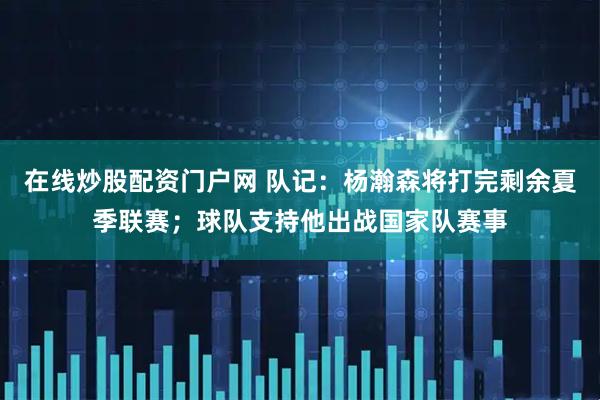 在线炒股配资门户网 队记：杨瀚森将打完剩余夏季联赛；球队支持他出战国家队赛事