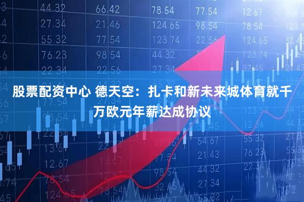 股票配资中心 德天空：扎卡和新未来城体育就千万欧元年薪达成协议