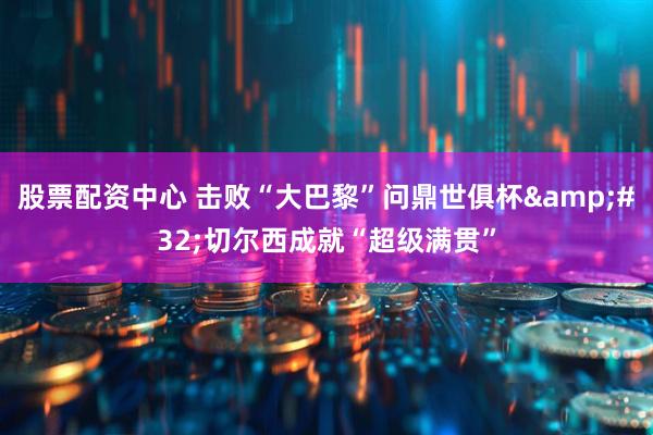 股票配资中心 击败“大巴黎”问鼎世俱杯&#32;切尔西成就“超级满贯”