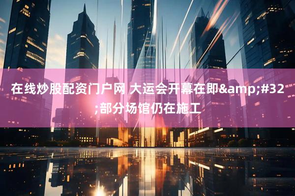 在线炒股配资门户网 大运会开幕在即&#32;部分场馆仍在施工