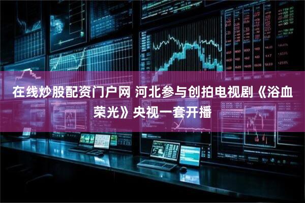 在线炒股配资门户网 河北参与创拍电视剧《浴血荣光》央视一套开播