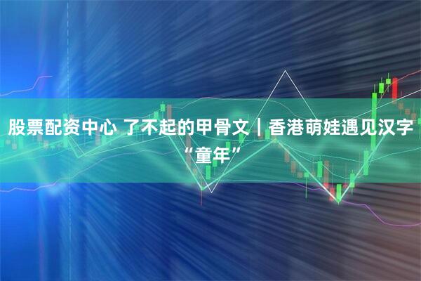 股票配资中心 了不起的甲骨文｜香港萌娃遇见汉字“童年”