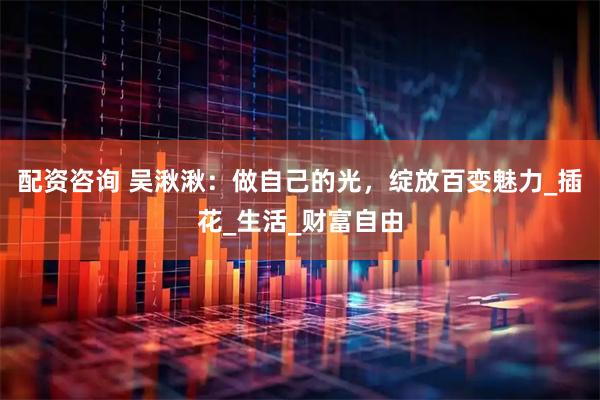 配资咨询 吴湫湫：做自己的光，绽放百变魅力_插花_生活_财富自由