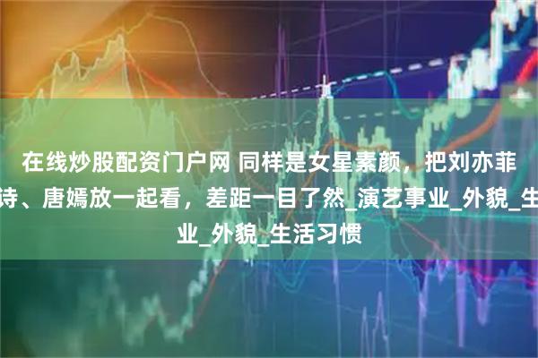 在线炒股配资门户网 同样是女星素颜，把刘亦菲、刘诗诗、唐嫣放一起看，差距一目了然_演艺事业_外貌_生活习惯