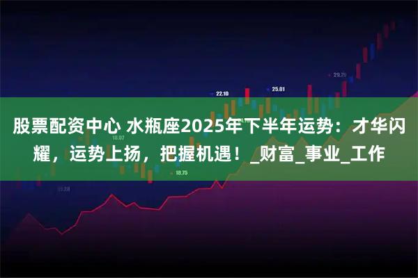 股票配资中心 水瓶座2025年下半年运势：才华闪耀，运势上扬，把握机遇！_财富_事业_工作