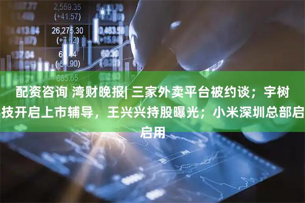 配资咨询 湾财晚报| 三家外卖平台被约谈；宇树科技开启上市辅导，王兴兴持股曝光；小米深圳总部启用