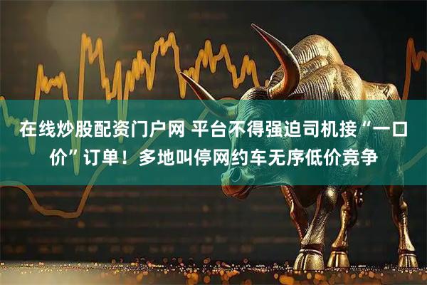 在线炒股配资门户网 平台不得强迫司机接“一口价”订单！多地叫停网约车无序低价竞争