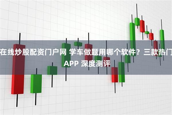 在线炒股配资门户网 学车做题用哪个软件？三款热门 APP 深度测评