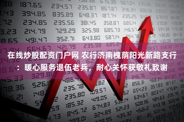 在线炒股配资门户网 农行济南槐荫阳光新路支行：暖心服务退伍老兵，耐心关怀获敬礼致谢