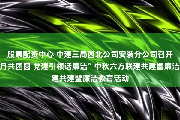 股票配资中心 中建三局西北公司安装分公司召开“清风明月共团圆 党建引领话廉洁”中秋六方联建共建暨廉洁教育活动