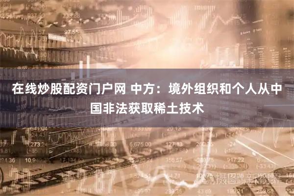在线炒股配资门户网 中方：境外组织和个人从中国非法获取稀土技术