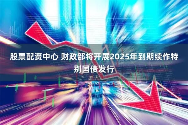 股票配资中心 财政部将开展2025年到期续作特别国债发行