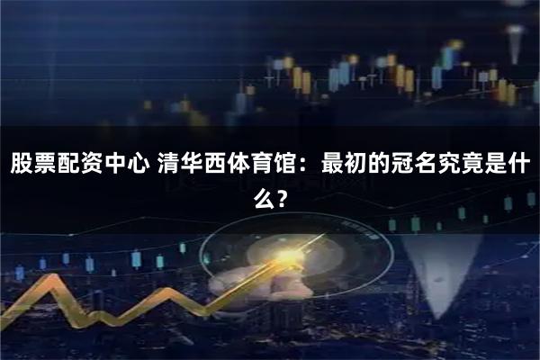 股票配资中心 清华西体育馆：最初的冠名究竟是什么？