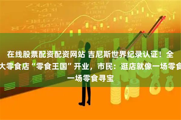 在线股票配资配资网站 吉尼斯世界纪录认证！全球最大零食店“零食王国”开业，市民：逛店就像一场零食寻宝