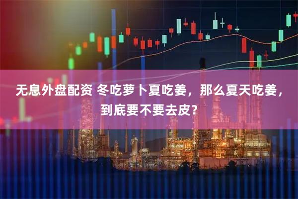 无息外盘配资 冬吃萝卜夏吃姜，那么夏天吃姜，到底要不要去皮？