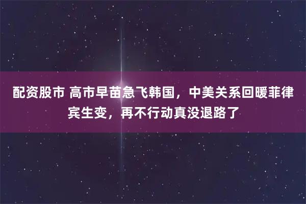 配资股市 高市早苗急飞韩国，中美关系回暖菲律宾生变，再不行动真没退路了